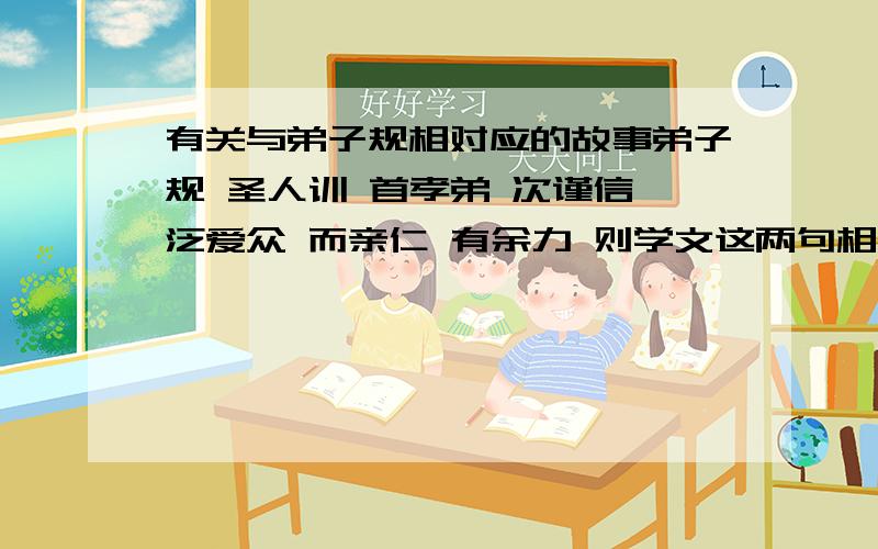 有关与弟子规相对应的故事弟子规 圣人训 首孝弟 次谨信 泛爱众 而亲仁 有余力 则学文这两句相对应的小故事 .父母呼 应勿缓 父母命 行勿懒 父母教 须敬听 父母责 须顺承 这两句相对应的