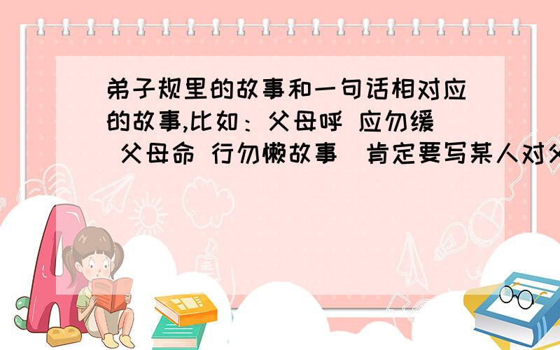 弟子规里的故事和一句话相对应的故事,比如：父母呼 应勿缓 父母命 行勿懒故事（肯定要写某人对父母怎么好）：老师要用,400字左右就够了,