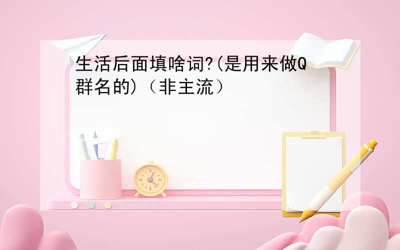 生活后面填啥词?(是用来做Q群名的)（非主流）