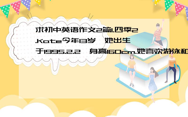 求初中英语作文2篇1.四季2.Kate今年13岁,她出生于1995.2.2,身高160cm.她喜欢游泳和跑步.她有一辆新的自行车,是她爸爸给她买的生日礼物,她非常喜欢这个礼物.要求：每篇文章不得少于50词,要有英