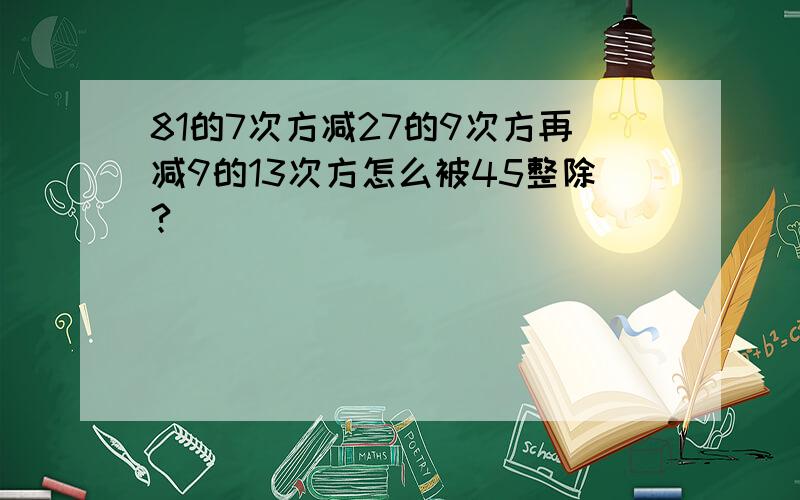 81的7次方减27的9次方再减9的13次方怎么被45整除?