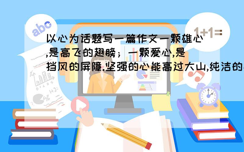 以心为话题写一篇作文一颗雄心,是高飞的翅膀；一颗爱心,是挡风的屏障.坚强的心能高过大山,纯洁的心能宽过海洋.感恩之心可以获取真情,宽容之心可以赢得尊重,奉献之心可以温暖人间.一