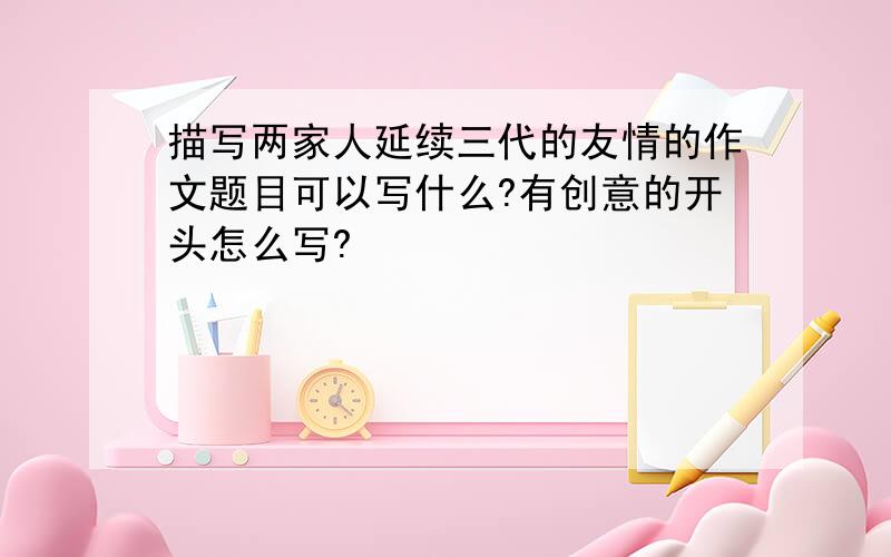 描写两家人延续三代的友情的作文题目可以写什么?有创意的开头怎么写?