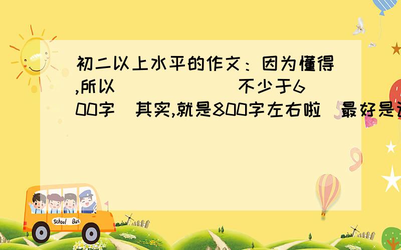 初二以上水平的作文：因为懂得,所以______ 不少于600字（其实,就是800字左右啦）最好是记叙类的作文,不能太幼稚,语言简练华美.大于等于初二水平尽量是关于初中生生活的作文。