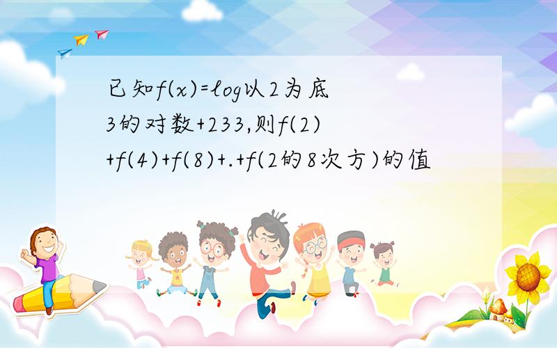 已知f(x)=log以2为底3的对数+233,则f(2)+f(4)+f(8)+.+f(2的8次方)的值