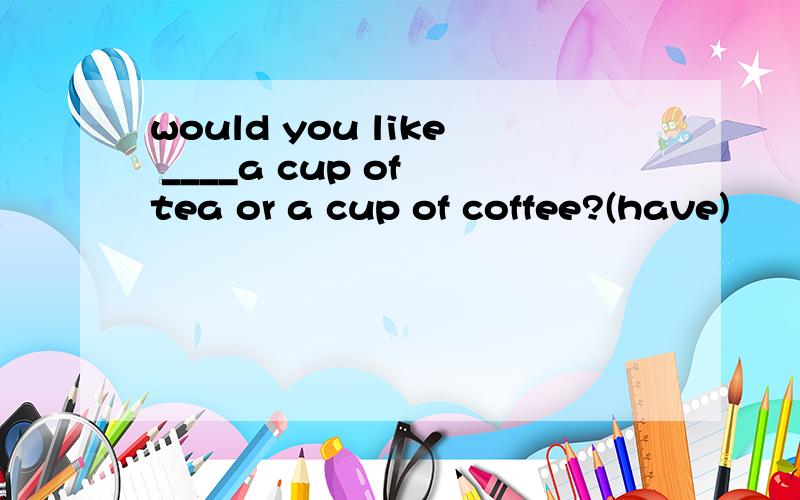 would you like ____a cup of tea or a cup of coffee?(have)