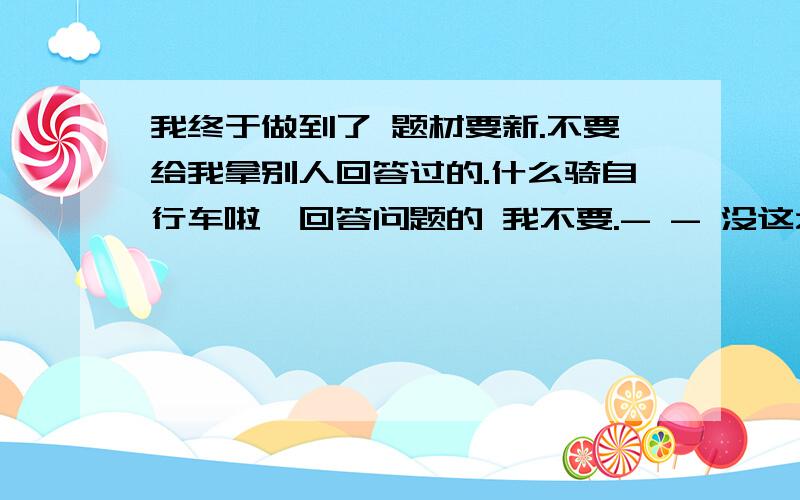 我终于做到了 题材要新.不要给我拿别人回答过的.什么骑自行车啦、回答问题的 我不要.- - 没这么恐怖吧。不要蹦极、过上车之类的 、