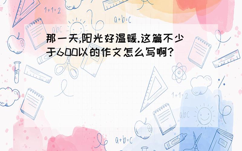 那一天,阳光好温暖.这篇不少于600以的作文怎么写啊?