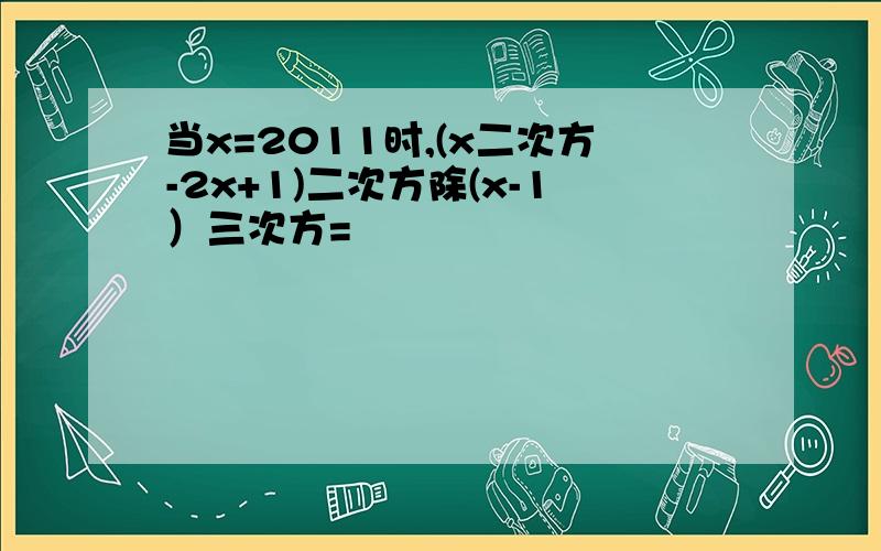 当x=2011时,(x二次方-2x+1)二次方除(x-1）三次方=