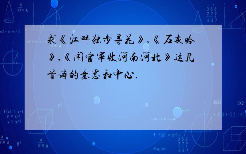 求《江畔独步寻花》,《石灰吟》,《闻官军收河南河北》这几首诗的意思和中心.