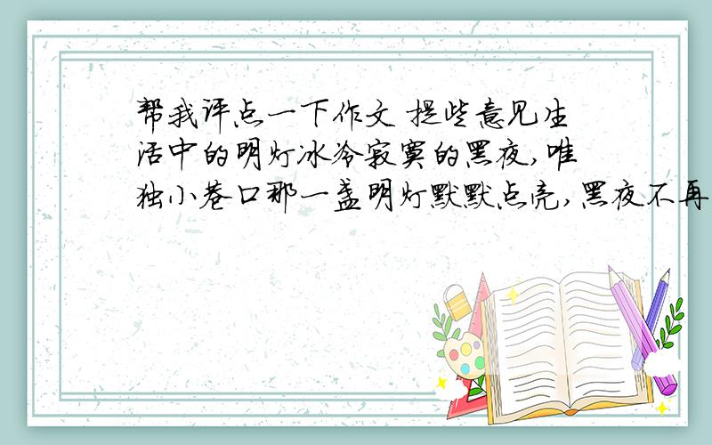 帮我评点一下作文 提些意见生活中的明灯冰冷寂寞的黑夜,唯独小巷口那一盏明灯默默点亮,黑夜不再阴暗死寂,因为它点亮了希望,它的光芒消除了心中的忧愁烦闷,带来的是无限的温暖.记得有