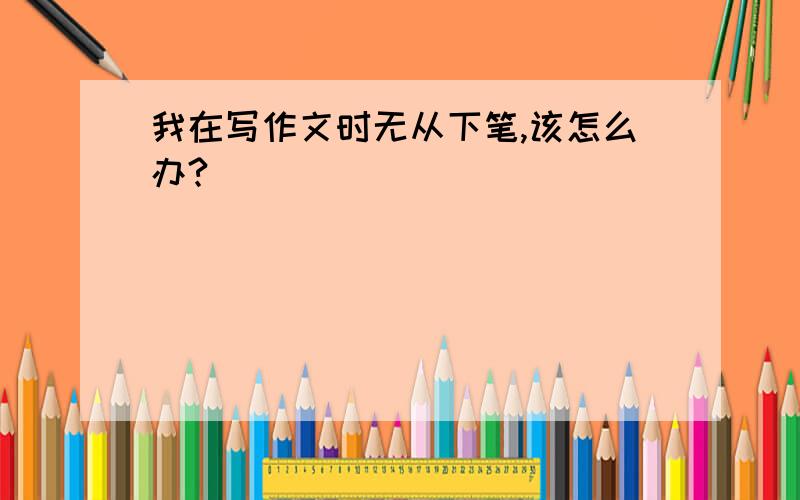 我在写作文时无从下笔,该怎么办?