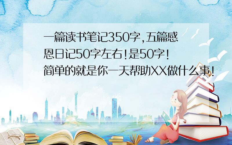 一篇读书笔记350字,五篇感恩日记50字左右!是50字！简单的就是你一天帮助XX做什么事！