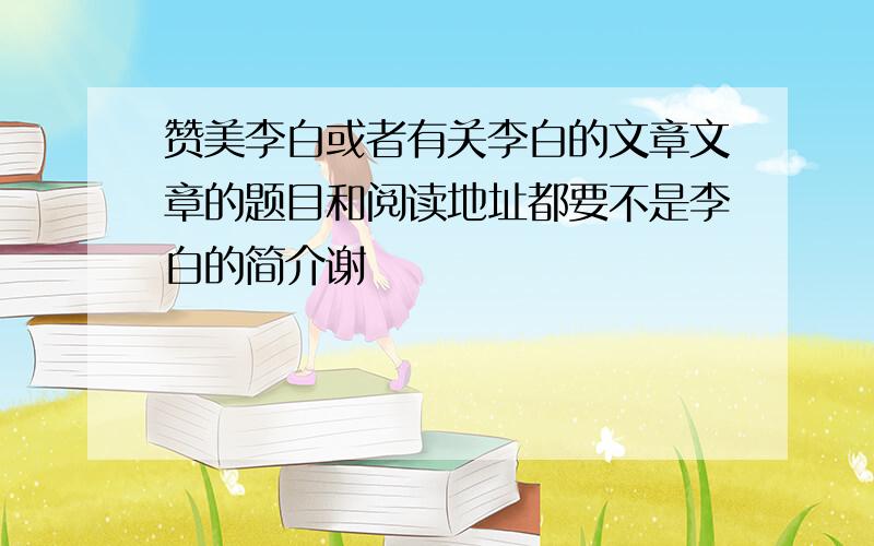 赞美李白或者有关李白的文章文章的题目和阅读地址都要不是李白的简介谢