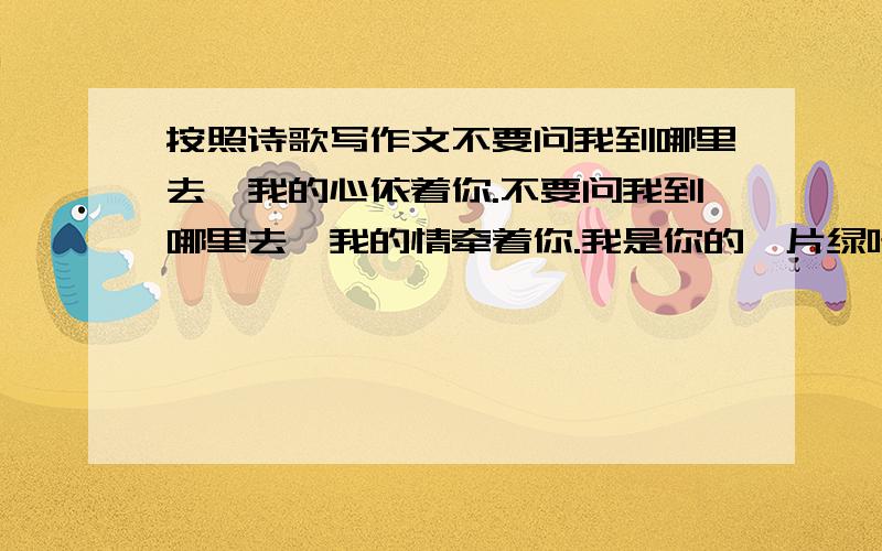 按照诗歌写作文不要问我到哪里去,我的心依着你.不要问我到哪里去,我的情牵着你.我是你的一片绿叶,我的根在你的土地,春风中告别了你,今天这方明那里.无论我停在哪片云彩,我的眼总是投