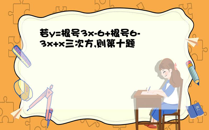 若y=根号3x-6+根号6-3x+x三次方,则第十题