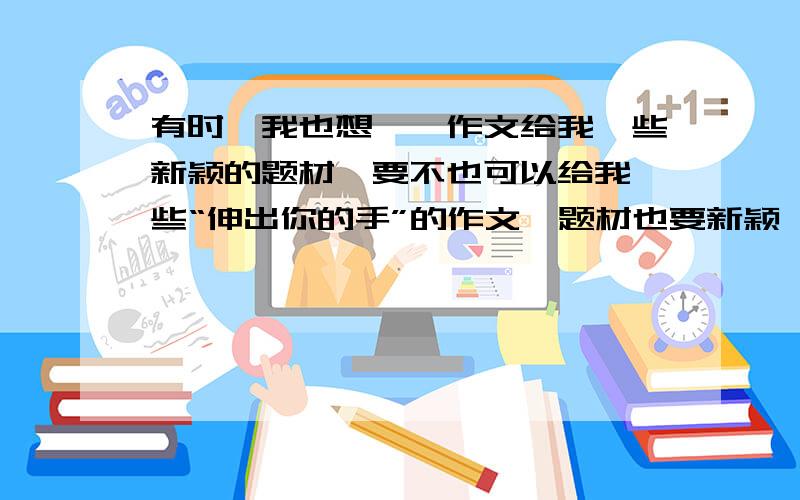 有时,我也想……作文给我一些新颖的题材,要不也可以给我一些“伸出你的手”的作文,题材也要新颖,不要写太俗太土的.要初中作文.