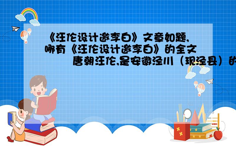 《汪伦设计邀李白》文章如题,哪有《汪伦设计邀李白》的全文        唐朝汪伦,是安徽泾川（现泾县）的一位豪士.……