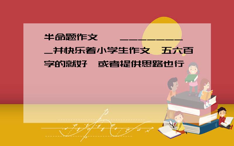 半命题作文——________并快乐着小学生作文,五六百字的就好,或者提供思路也行