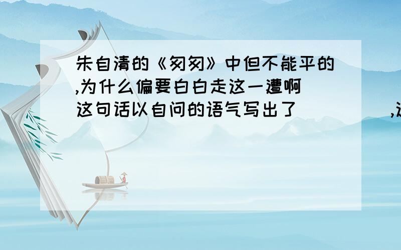 朱自清的《匆匆》中但不能平的,为什么偏要白白走这一遭啊 这句话以自问的语气写出了_____,这既是作者对____,更是作者不甘虚度时光____的内心表白.