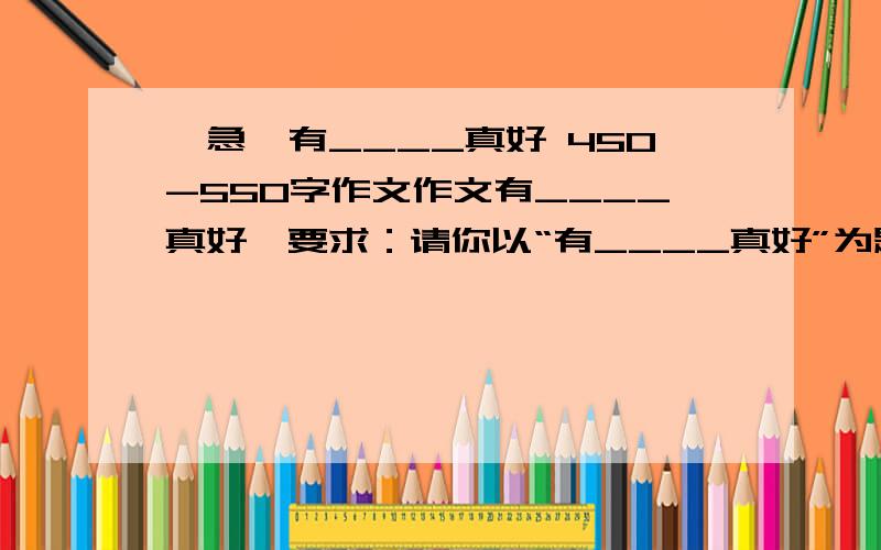 【急】有____真好 450-550字作文作文有____真好】要求：请你以“有____真好”为题写一篇作文,通过一件具体的事例写清楚你的感受.注意：把事情的经过写清楚,写具体,字数在450-550字左右.我不