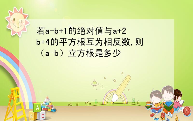 若a-b+1的绝对值与a+2b+4的平方根互为相反数,则（a-b）立方根是多少