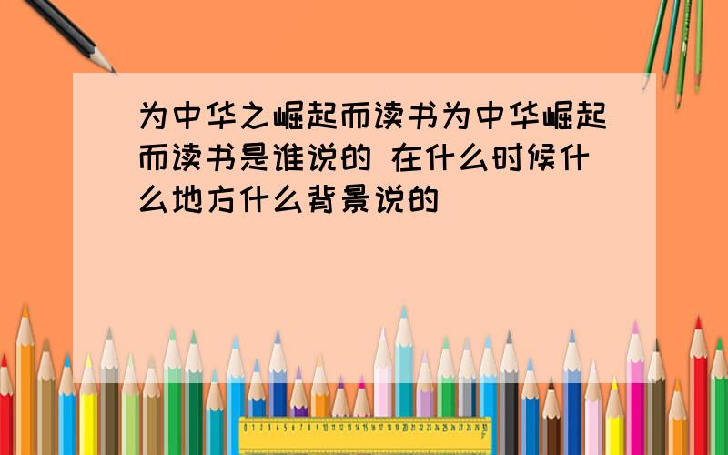 为中华之崛起而读书为中华崛起而读书是谁说的 在什么时候什么地方什么背景说的