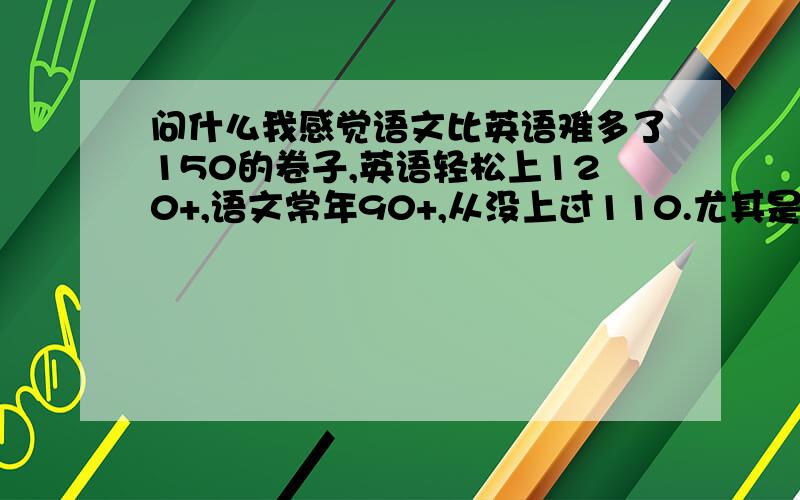 问什么我感觉语文比英语难多了150的卷子,英语轻松上120+,语文常年90+,从没上过110.尤其是阅读理解,英语很容易80%以上的正确率而语文的现代文阅读,常常跟标准答案相去甚远…………