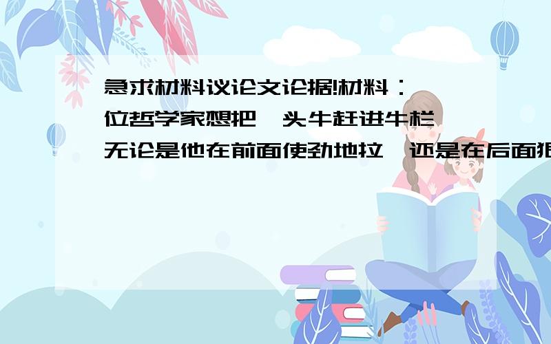 急求材料议论文论据!材料：一位哲学家想把一头牛赶进牛栏,无论是他在前面使劲地拉,还是在后面狠狠地鞭打,牛就是死活不进栏.一位路过的农夫见了,笑着从地上扯了一把青草,放在牛的嘴前