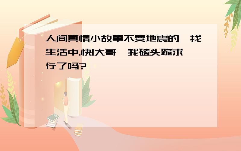 人间真情小故事不要地震的,找生活中.快!大哥,我磕头跪求行了吗?