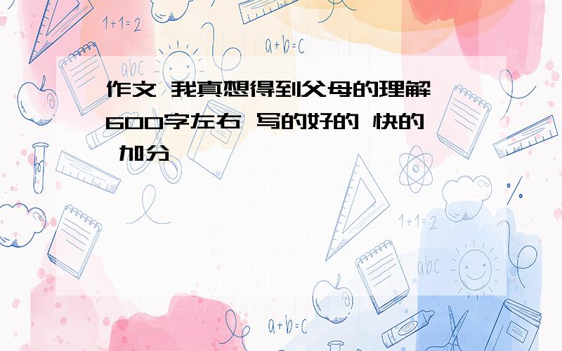 作文 我真想得到父母的理解 600字左右 写的好的 快的 加分