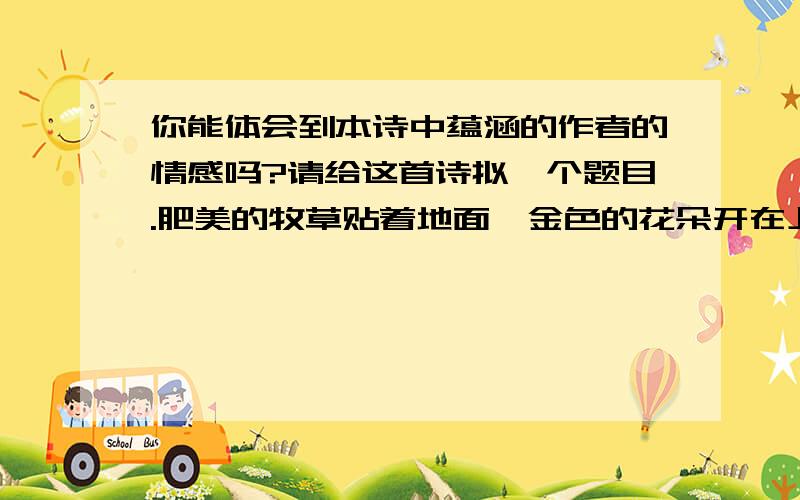 你能体会到本诗中蕴涵的作者的情感吗?请给这首诗拟一个题目.肥美的牧草贴着地面,金色的花朵开在上边,湖风送来牧人的对唱,羊群沐浴在阳光里面.湖面上掠过雁群,白天鹅飞上蓝天,散步在