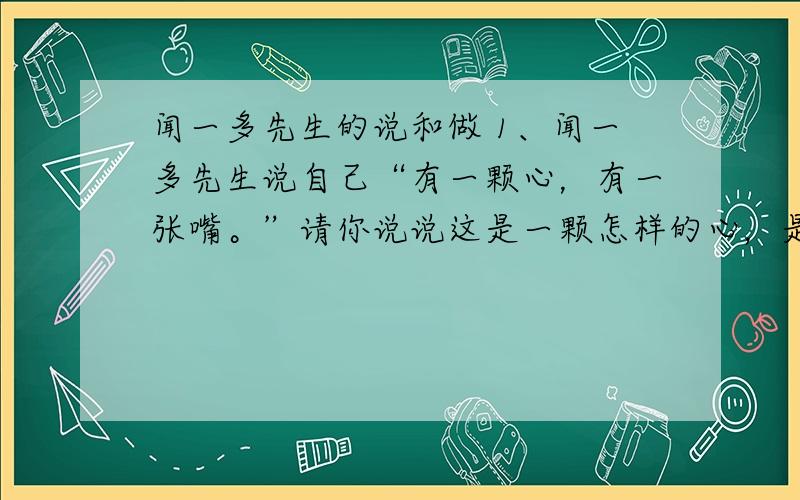 闻一多先生的说和做 1、闻一多先生说自己“有一颗心，有一张嘴。”请你说说这是一颗怎样的心，是一张怎样的嘴。2、文中对闻一多先生的肖像描写只有一个词“长须飘飘”。这个词饱含