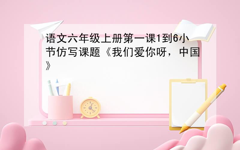 语文六年级上册第一课1到6小节仿写课题《我们爱你呀，中国》