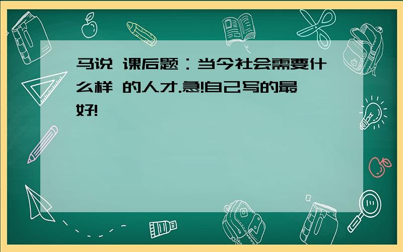 马说 课后题：当今社会需要什么样 的人才.急!自己写的最好!