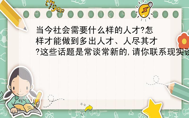 当今社会需要什么样的人才?怎样才能做到多出人才、人尽其才?这些话题是常谈常新的,请你联系现实谈谈自己的看法!  300字   谢谢合作.