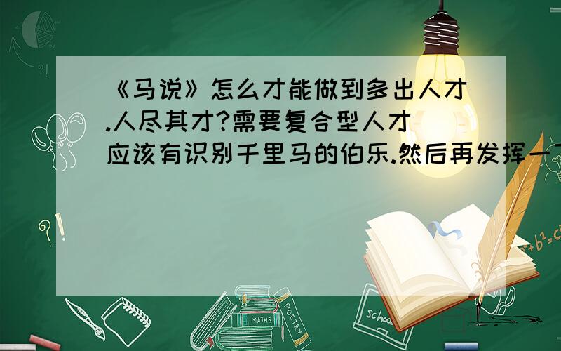 《马说》怎么才能做到多出人才.人尽其才?需要复合型人才 应该有识别千里马的伯乐.然后再发挥一下就可以了.