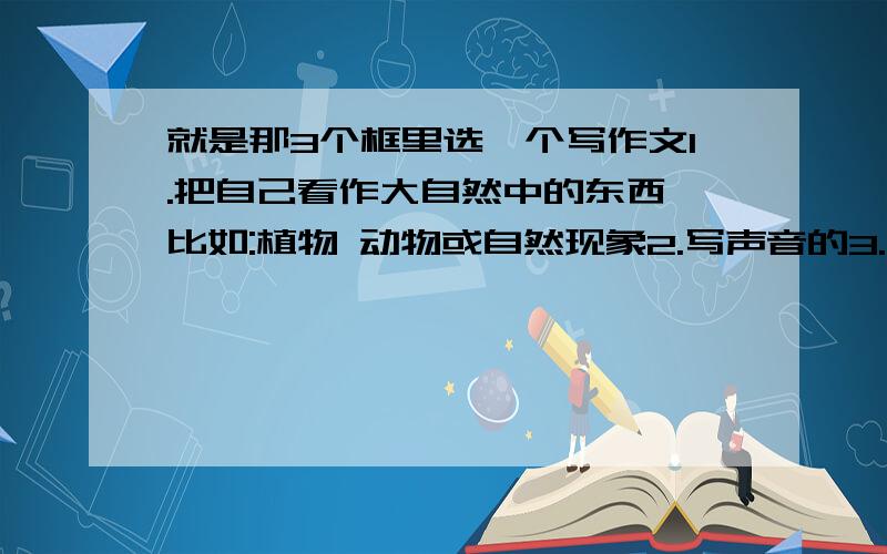 就是那3个框里选一个写作文1.把自己看作大自然中的东西,比如:植物 动物或自然现象2.写声音的3.写自己暑假生活的有的就全写 只要!写声音的!,别给我发一大堆.不是我抄作文,老师要我们摘抄