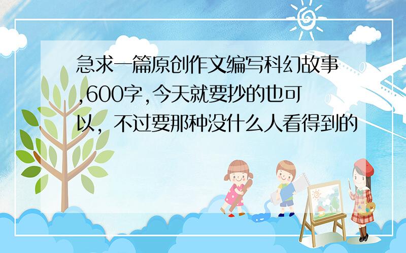 急求一篇原创作文编写科幻故事,600字,今天就要抄的也可以，不过要那种没什么人看得到的