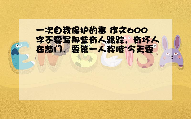 一次自我保护的事 作文600字不要写那些有人跟踪，有坏人在敲门，要第一人称哦~今天要