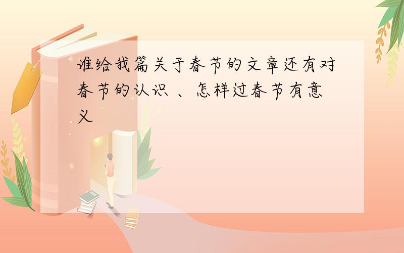 谁给我篇关于春节的文章还有对春节的认识 、怎样过春节有意义