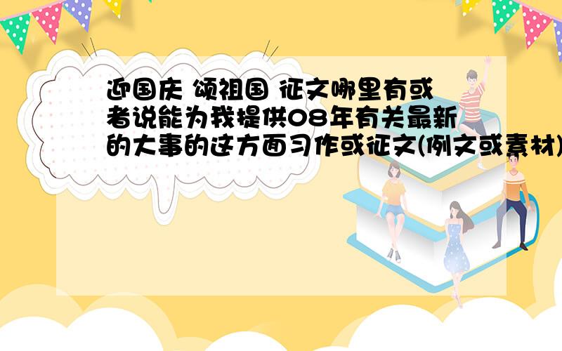 迎国庆 颂祖国 征文哪里有或者说能为我提供08年有关最新的大事的这方面习作或征文(例文或素材),我有急用呀.急.