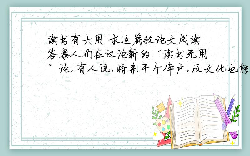 读书有大用 求这篇驳论文阅读答案人们在议论新的“读书无用”论,有人说,将来干个体户,没文化也能赚大钱.①有的人出言更“妙”,就是当科学家也不一定多念书,“发明大王”爱迪生不是只