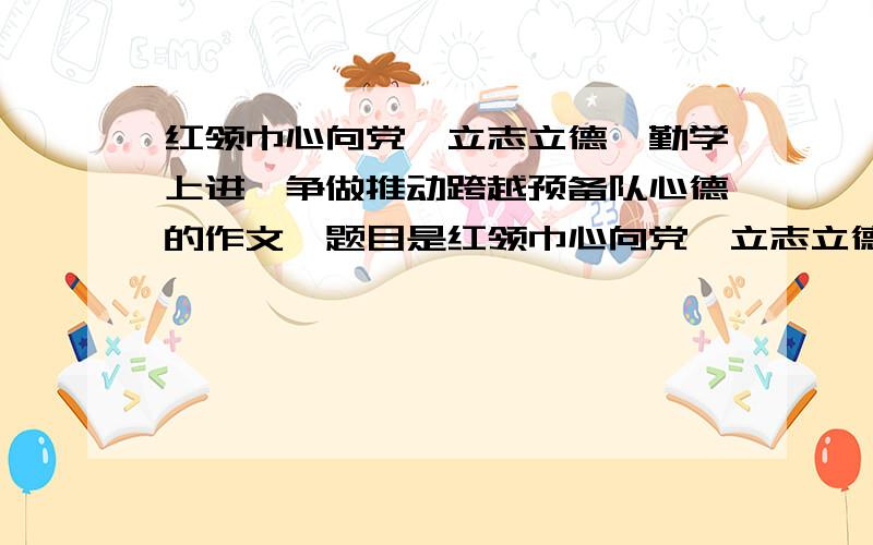 红领巾心向党,立志立德、勤学上进,争做推动跨越预备队心德的作文,题目是红领巾心向党,立志立德、勤学上进心德的作文,明天要,求求你们了.最多800字,小学生的作文.