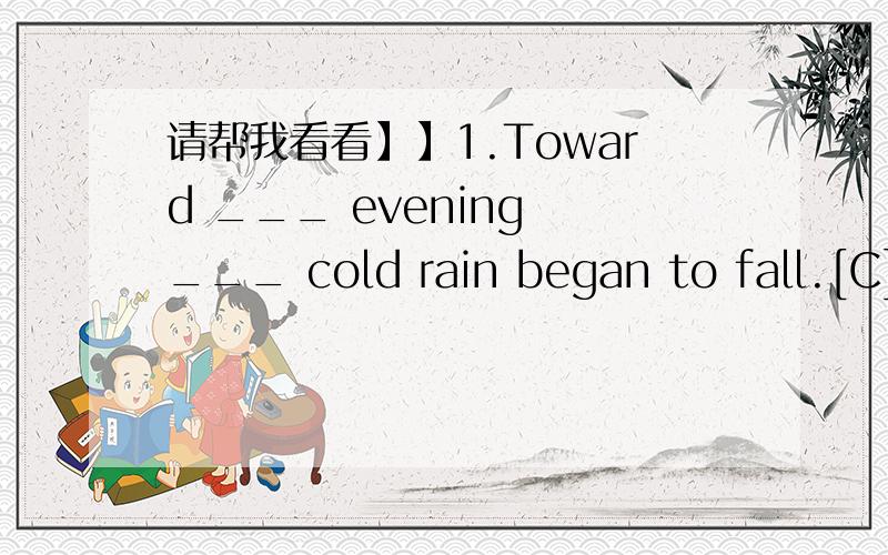 请帮我看看】】1.Toward ___ evening ___ cold rain began to fall.[C]A.an,the B.the,a C./,a D.the,/2.What ___ Where did you get them?[A]A.big fish B.a big fish C.big a fish我选了B,