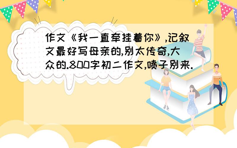 作文《我一直牵挂着你》,记叙文最好写母亲的,别太传奇,大众的.800字初二作文,喷子别来.