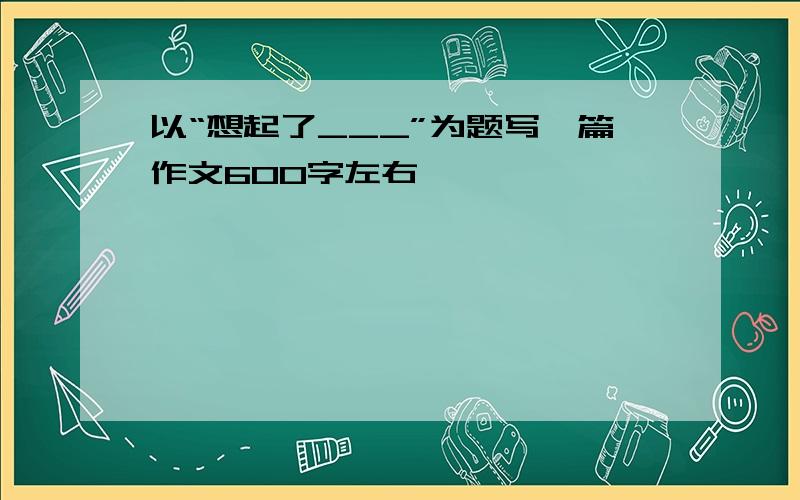 以“想起了___”为题写一篇作文600字左右