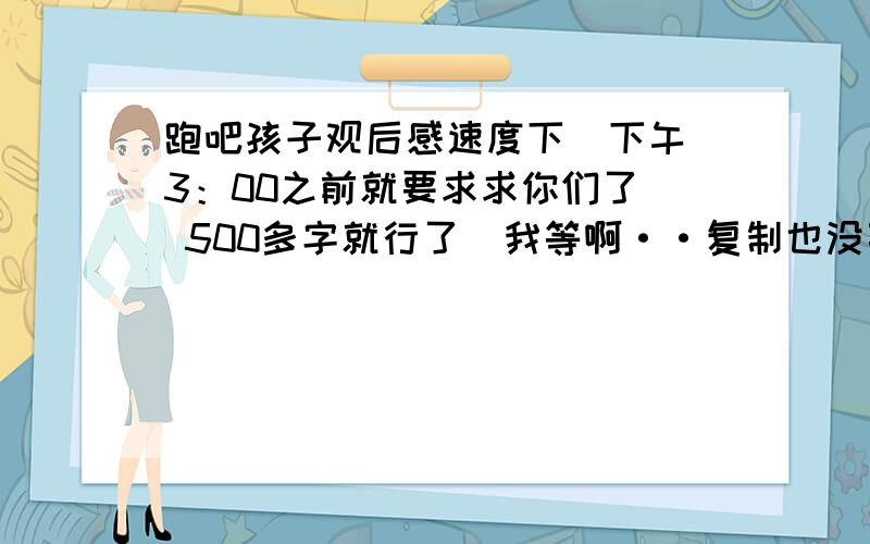 跑吧孩子观后感速度下  下午3：00之前就要求求你们了  500多字就行了  我等啊··复制也没事