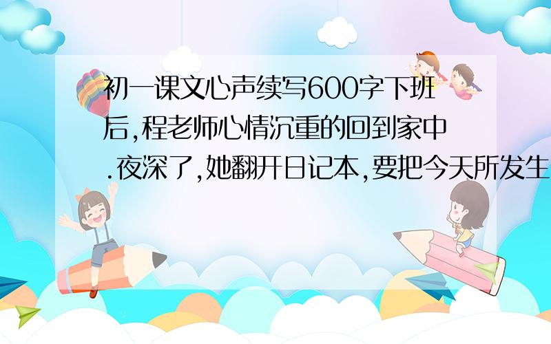 初一课文心声续写600字下班后,程老师心情沉重的回到家中.夜深了,她翻开日记本,要把今天所发生的一切以及她的感受都记录下来.她会写些什么呢?请你设想一下,然后以公开课后为题,写一篇