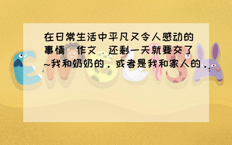 在日常生活中平凡又令人感动的事情（作文）还剩一天就要交了~我和奶奶的。或者是我和家人的。